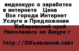 видеокурс о заработке в интернете › Цена ­ 970 - Все города Интернет » Услуги и Предложения   . Хабаровский край,Николаевск-на-Амуре г.